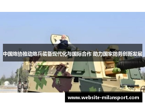 中国炮协推动炮兵装备现代化与国际合作 助力国家防务创新发展